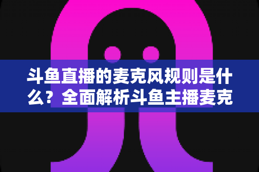 斗鱼直播的麦克风规则是什么?全面解析斗鱼主播麦克风使用规范与合规指南 斗鱼直播的麦克风规则是什么?全面解析斗鱼主播麦克风使用规范与合规指南