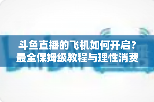 斗鱼直播的飞机如何开启?最全保姆级教程与理性消费避坑指南 斗鱼直播的飞机如何开启?最全保姆级教程与理性消费避坑指南