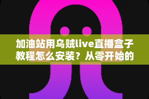 加油站用乌贼live直播盒子教程怎么安装？从零开始的完整安装、调试与开播指南