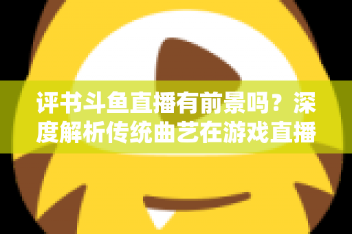 评书斗鱼直播有前景吗？深度解析传统曲艺在游戏直播平台的突围之路与变现前景