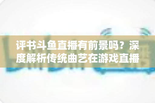 评书斗鱼直播有前景吗？深度解析传统曲艺在游戏直播平台的突围之路与变现前景