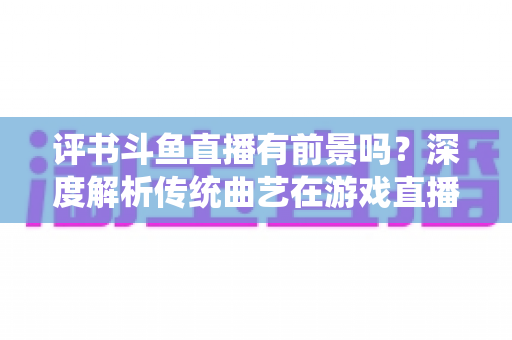 评书斗鱼直播有前景吗？深度解析传统曲艺在游戏直播平台的突围之路与变现前景