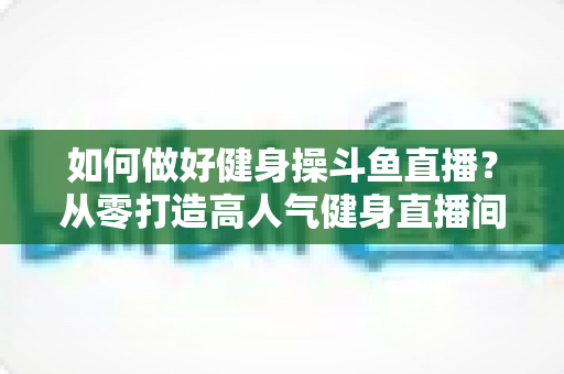 如何做好健身操斗鱼直播?从零打造高人气健身直播间的实战全攻略 如何做好健身操斗鱼直播?从零打造高人气健身直播间的实战全攻略