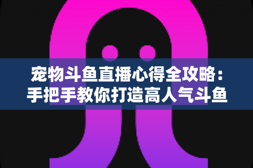 宠物斗鱼直播心得全攻略：手把手教你打造高人气斗鱼直播间的实用秘诀