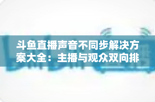 斗鱼直播声音不同步解决方案大全：主播与观众双向排查，彻底告别音画失同步困扰
