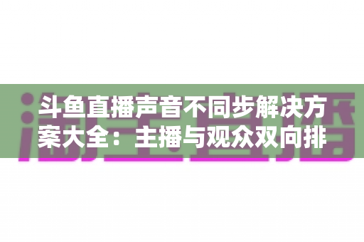 斗鱼直播声音不同步解决方案大全：主播与观众双向排查，彻底告别音画失同步困扰