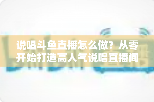说唱斗鱼直播怎么做?从零开始打造高人气说唱直播间的全攻略 说唱斗鱼直播怎么做?从零开始打造高人气说唱直播间的全攻略