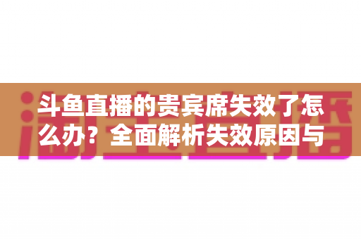 斗鱼直播的贵宾席失效了怎么办?全面解析失效原因与快速恢复使用指南 斗鱼直播的贵宾席失效了怎么办?全面解析失效原因与快速恢复使用指南