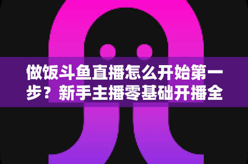 做饭斗鱼直播怎么开始第一步？新手主播零基础开播全流程实战指南