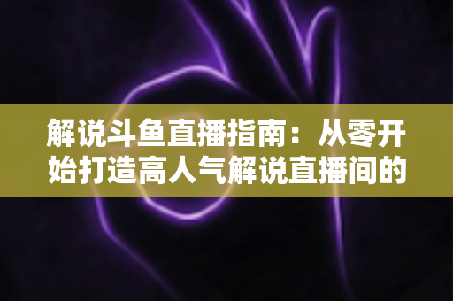 解说斗鱼直播指南：从零开始打造高人气解说直播间的完整攻略