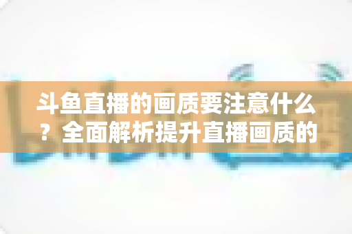 斗鱼直播的画质要注意什么?全面解析提升直播画质的核心要点与实用技巧 斗鱼直播的画质要注意什么?全面解析提升直播画质的核心要点与实用技巧