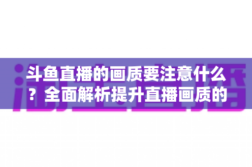 斗鱼直播的画质要注意什么？全面解析提升直播画质的核心要点与实用技巧