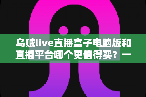 乌贼live直播盒子电脑版和直播平台哪个更值得买?一篇看懂利弊的深度选购指南 乌贼live直播盒子电脑版和直播平台哪个更值得买?一篇看懂利弊的深度选购指南