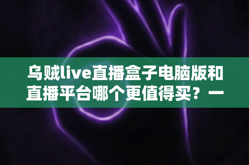 乌贼live直播盒子电脑版和直播平台哪个更值得买？一篇看懂利弊的深度选购指南