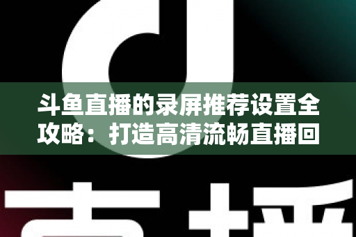 斗鱼直播的录屏推荐设置全攻略:打造高清流畅直播回放的最佳方案 斗鱼直播的录屏推荐设置全攻略:打造高清流畅直播回放的最佳方案