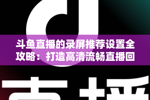 斗鱼直播的录屏推荐设置全攻略:打造高清流畅直播回放的最佳方案 斗鱼直播的录屏推荐设置全攻略:打造高清流畅直播回放的最佳方案