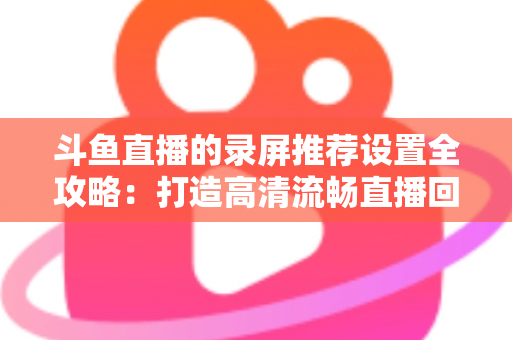 斗鱼直播的录屏推荐设置全攻略:打造高清流畅直播回放的最佳方案 斗鱼直播的录屏推荐设置全攻略:打造高清流畅直播回放的最佳方案