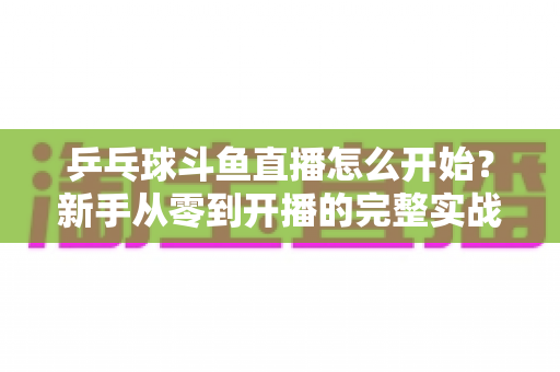 乒乓球斗鱼直播怎么开始?新手从零到开播的完整实战指南 乒乓球斗鱼直播怎么开始?新手从零到开播的完整实战指南