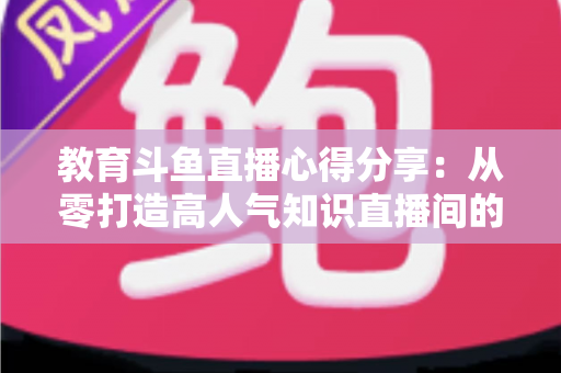 教育斗鱼直播心得分享：从零打造高人气知识直播间的实战经验与避坑指南