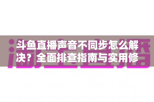 斗鱼直播声音不同步怎么解决?全面排查指南与实用修复技巧大全 斗鱼直播声音不同步怎么解决?全面排查指南与实用修复技巧大全