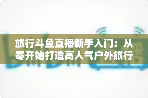 旅行斗鱼直播新手入门：从零开始打造高人气户外旅行直播间的完整攻略