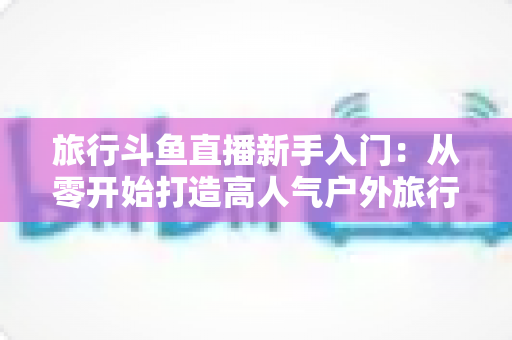 旅行斗鱼直播新手入门：从零开始打造高人气户外旅行直播间的完整攻略