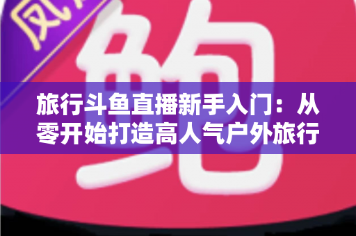 旅行斗鱼直播新手入门：从零开始打造高人气户外旅行直播间的完整攻略