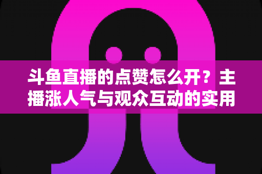 斗鱼直播的点赞怎么开?主播涨人气与观众互动的实用全攻略 斗鱼直播的点赞怎么开?主播涨人气与观众互动的实用全攻略