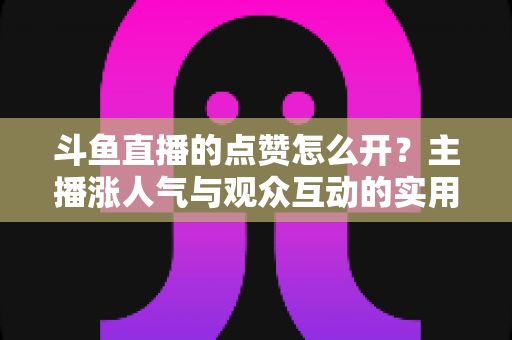 斗鱼直播的点赞怎么开?主播涨人气与观众互动的实用全攻略 斗鱼直播的点赞怎么开?主播涨人气与观众互动的实用全攻略