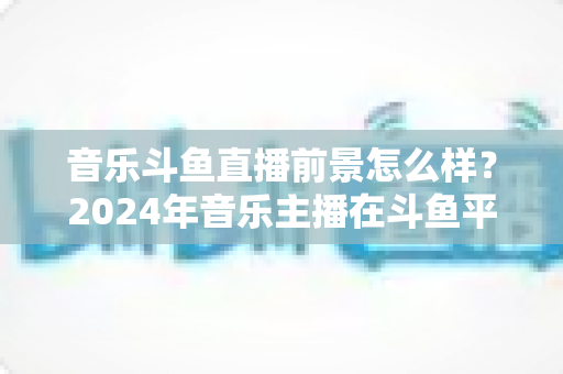 音乐斗鱼直播前景怎么样？2024年音乐主播在斗鱼平台的发展机遇与变现潜力全面解析