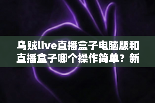 乌贼live直播盒子电脑版和直播盒子哪个操作简单?新手友好度全面对比评测指南 乌贼live直播盒子电脑版和直播盒子哪个操作简单?新手友好度全面对比评测指南