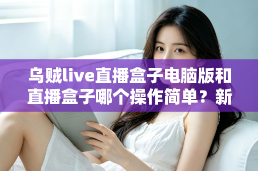 乌贼live直播盒子电脑版和直播盒子哪个操作简单?新手友好度全面对比评测指南 乌贼live直播盒子电脑版和直播盒子哪个操作简单?新手友好度全面对比评测指南