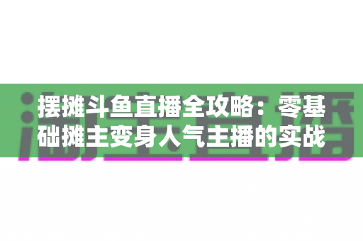 摆摊斗鱼直播全攻略:零基础摊主变身人气主播的实战秘籍 摆摊斗鱼直播全攻略:零基础摊主变身人气主播的实战秘籍
