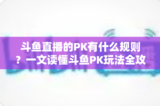 斗鱼直播的PK有什么规则？一文读懂斗鱼PK玩法全攻略与注意事项