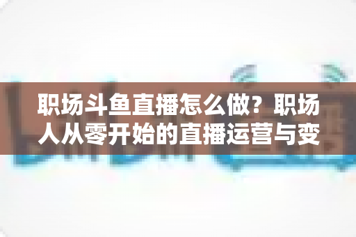 职场斗鱼直播怎么做?职场人从零开始的直播运营与变现实战指南 职场斗鱼直播怎么做?职场人从零开始的直播运营与变现实战指南