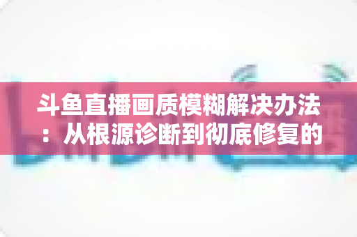 斗鱼直播画质模糊解决办法:从根源诊断到彻底修复的完整指南 斗鱼直播画质模糊解决办法:从根源诊断到彻底修复的完整指南