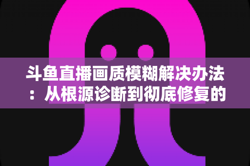 斗鱼直播画质模糊解决办法:从根源诊断到彻底修复的完整指南 斗鱼直播画质模糊解决办法:从根源诊断到彻底修复的完整指南