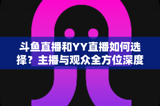 斗鱼直播和YY直播如何选择？主播与观众全方位深度对比指南