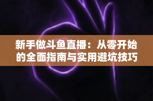 新手做斗鱼直播：从零开始的全面指南与实用避坑技巧
