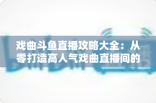 戏曲斗鱼直播攻略大全:从零打造高人气戏曲直播间的完整指南 戏曲斗鱼直播攻略大全:从零打造高人气戏曲直播间的完整指南