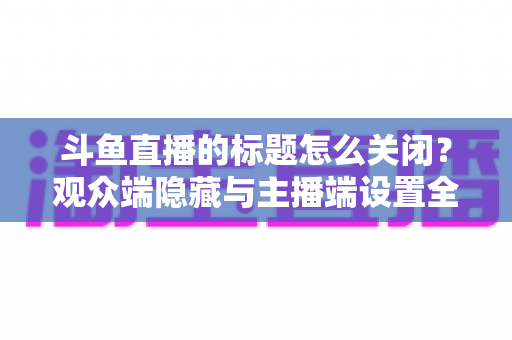 斗鱼直播的标题怎么关闭？观众端隐藏与主播端设置全流程详解