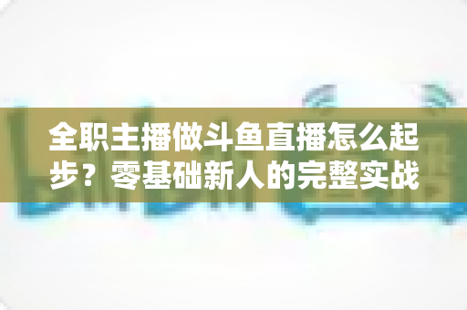 全职主播做斗鱼直播怎么起步?零基础新人的完整实战指南 全职主播做斗鱼直播怎么起步?零基础新人的完整实战指南