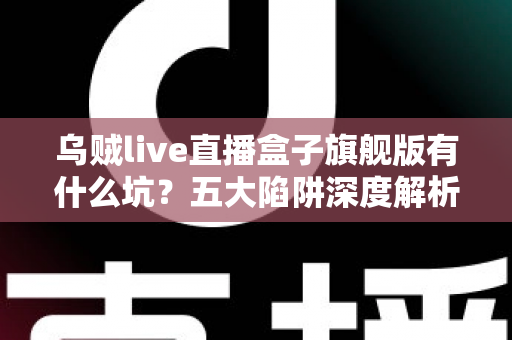 乌贼live直播盒子旗舰版有什么坑?五大陷阱深度解析与实用避坑指南全攻略 乌贼live直播盒子旗舰版有什么坑?五大陷阱深度解析与实用避坑指南全攻略