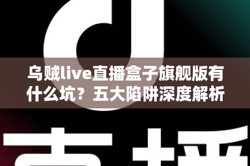 乌贼live直播盒子旗舰版有什么坑?五大陷阱深度解析与实用避坑指南全攻略 乌贼live直播盒子旗舰版有什么坑?五大陷阱深度解析与实用避坑指南全攻略