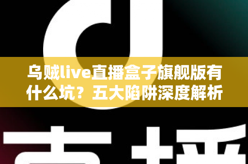 乌贼live直播盒子旗舰版有什么坑？五大陷阱深度解析与实用避坑指南全攻略