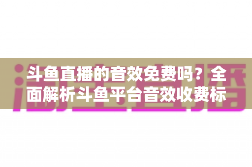 斗鱼直播的音效免费吗?全面解析斗鱼平台音效收费标准与免费使用攻略 斗鱼直播的音效免费吗?全面解析斗鱼平台音效收费标准与免费使用攻略
