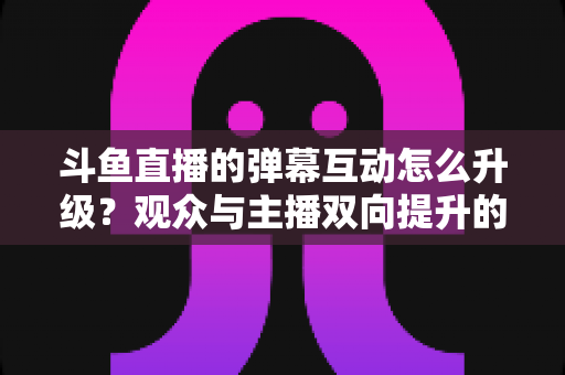 斗鱼直播的弹幕互动怎么升级？观众与主播双向提升的完整指南