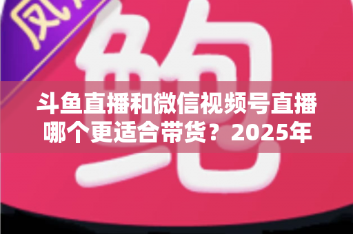 斗鱼直播和微信视频号直播哪个更适合带货？2025年商家选平台深度解析与实战指南