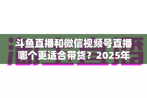 斗鱼直播和微信视频号直播哪个更适合带货？2025年商家选平台深度解析与实战指南