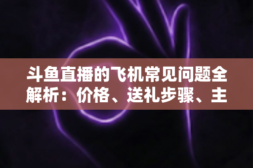 斗鱼直播的飞机常见问题全解析：价格、送礼步骤、主播收益与避坑指南一文读懂